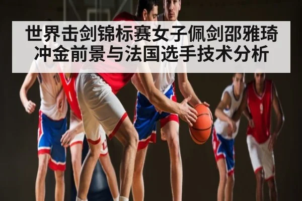 世界击剑锦标赛女子佩剑邵雅琦冲金前景与法国选手技术分析 - kaiyun