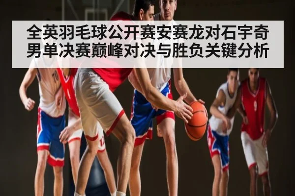 全英羽毛球公开赛安赛龙对石宇奇男单决赛巅峰对决与胜负关键分析 - kaiyun